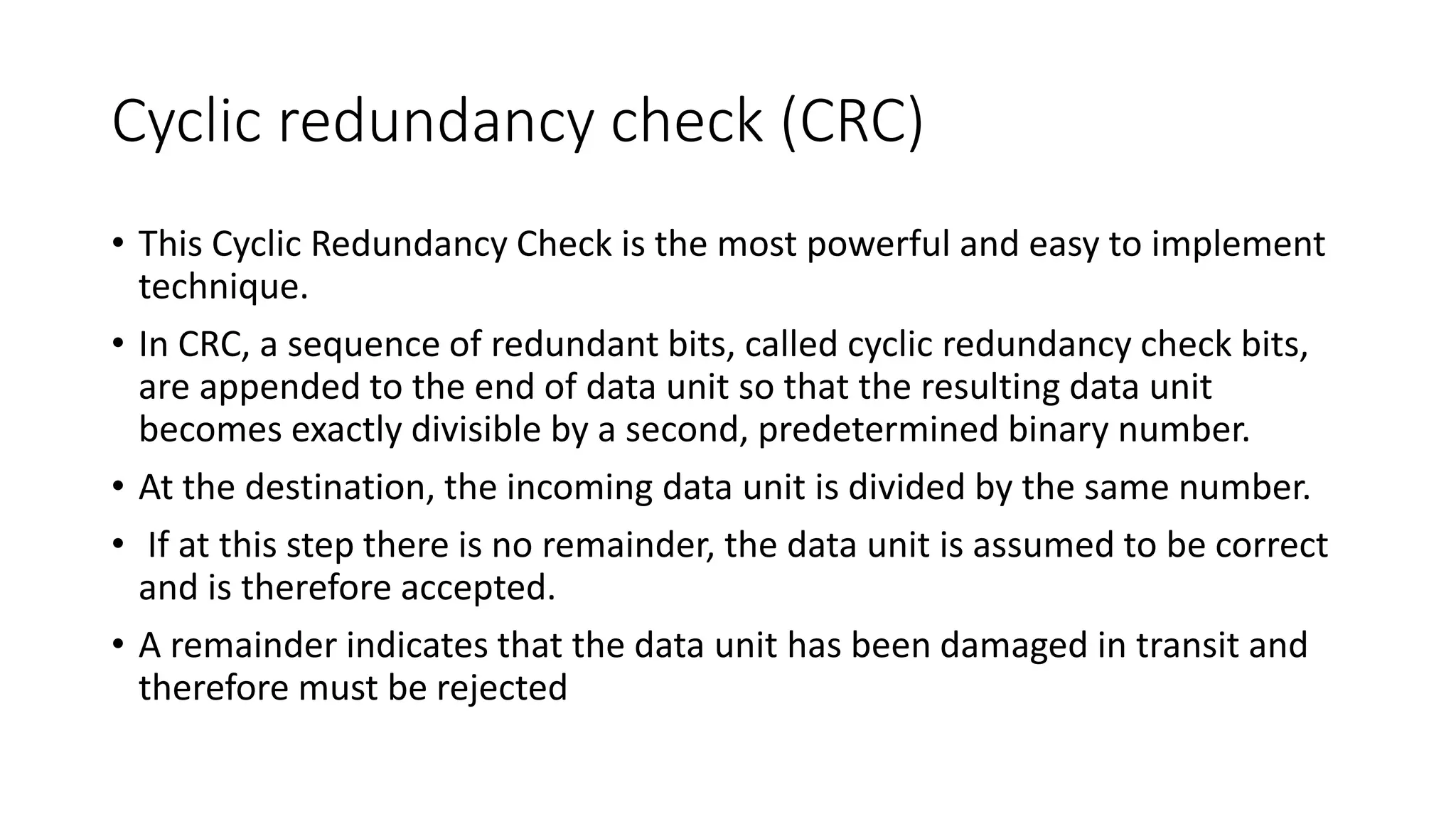 Cyclic redundancy check (CRC)
• This Cyclic Redundancy Check is the most powerful and easy to implement
technique.
• In CRC, a sequence of redundant bits, called cyclic redundancy check bits,
are appended to the end of data unit so that the resulting data unit
becomes exactly divisible by a second, predetermined binary number.
• At the destination, the incoming data unit is divided by the same number.
• If at this step there is no remainder, the data unit is assumed to be correct
and is therefore accepted.
• A remainder indicates that the data unit has been damaged in transit and
therefore must be rejected
 