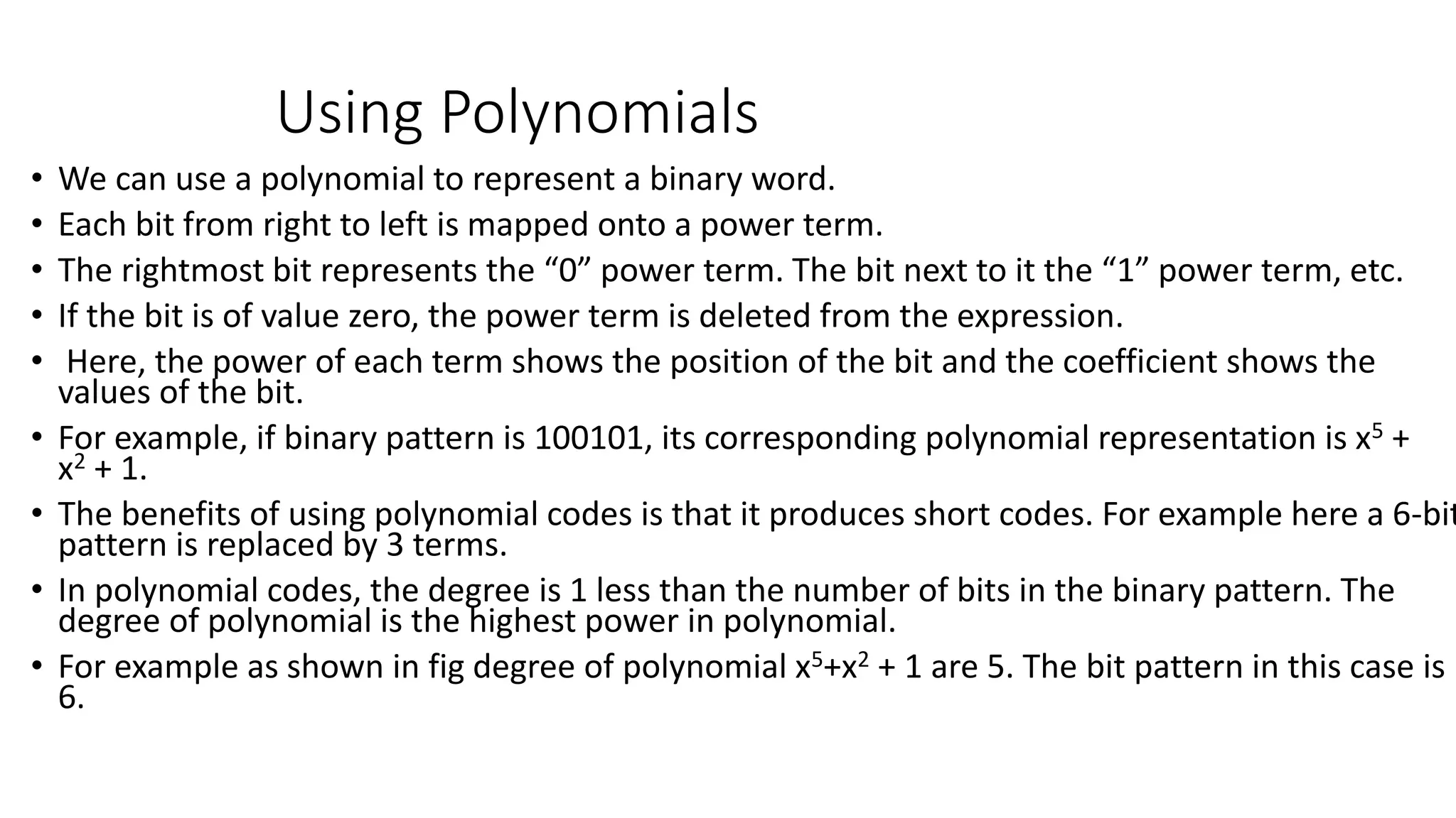Using Polynomials
• We can use a polynomial to represent a binary word.
• Each bit from right to left is mapped onto a power term.
• The rightmost bit represents the “0” power term. The bit next to it the “1” power term, etc.
• If the bit is of value zero, the power term is deleted from the expression.
• Here, the power of each term shows the position of the bit and the coefficient shows the
values of the bit.
• For example, if binary pattern is 100101, its corresponding polynomial representation is x5 +
x2 + 1.
• The benefits of using polynomial codes is that it produces short codes. For example here a 6-bit
pattern is replaced by 3 terms.
• In polynomial codes, the degree is 1 less than the number of bits in the binary pattern. The
degree of polynomial is the highest power in polynomial.
• For example as shown in fig degree of polynomial x5+x2 + 1 are 5. The bit pattern in this case is
6.
 