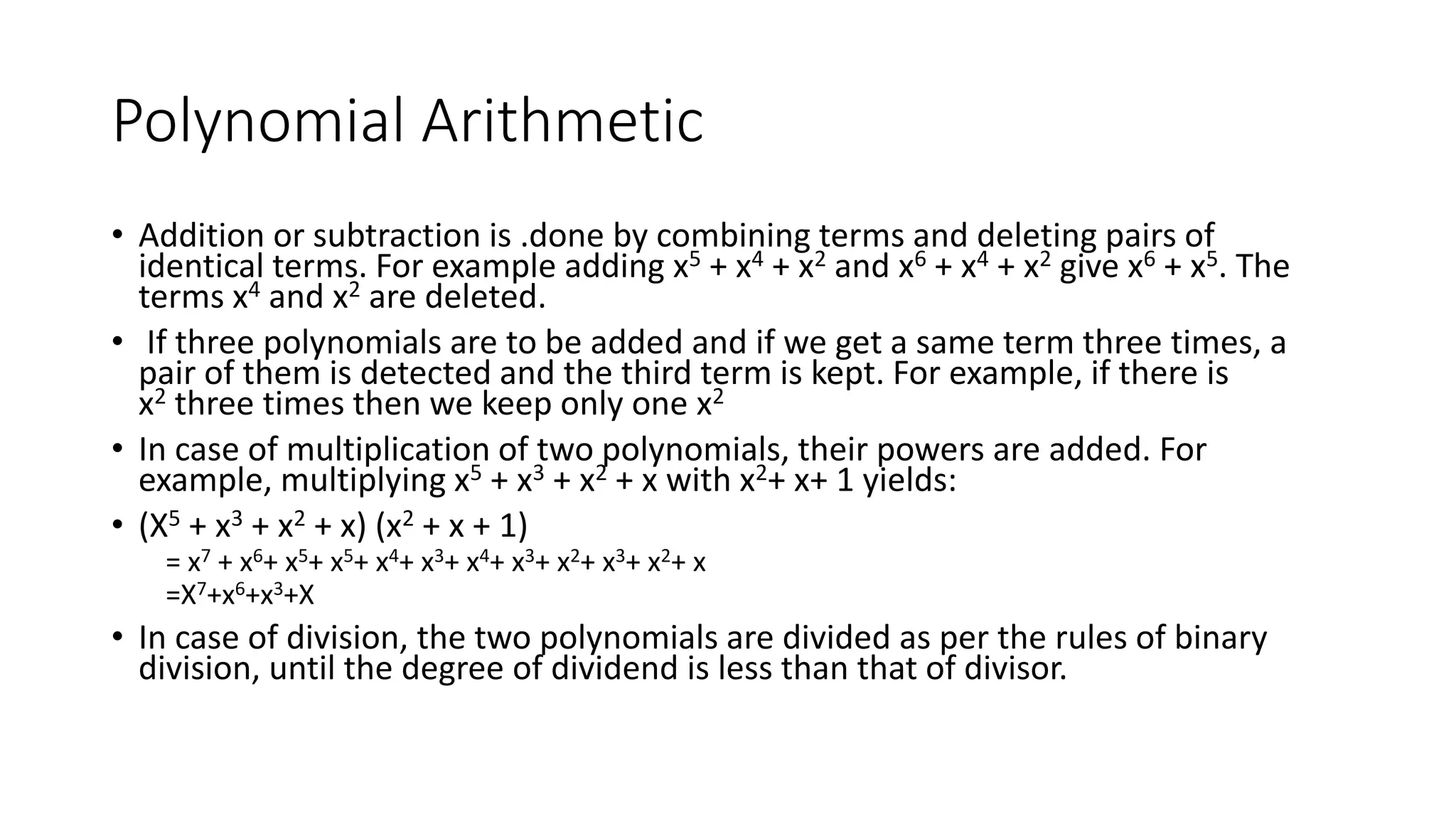 Polynomial Arithmetic
• Addition or subtraction is .done by combining terms and deleting pairs of
identical terms. For example adding x5 + x4 + x2 and x6 + x4 + x2 give x6 + x5. The
terms x4 and x2 are deleted.
• If three polynomials are to be added and if we get a same term three times, a
pair of them is detected and the third term is kept. For example, if there is
x2 three times then we keep only one x2
• In case of multiplication of two polynomials, their powers are added. For
example, multiplying x5 + x3 + x2 + x with x2+ x+ 1 yields:
• (X5 + x3 + x2 + x) (x2 + x + 1)
= x7 + x6+ x5+ x5+ x4+ x3+ x4+ x3+ x2+ x3+ x2+ x
=X7+x6+x3+X
• In case of division, the two polynomials are divided as per the rules of binary
division, until the degree of dividend is less than that of divisor.
 
