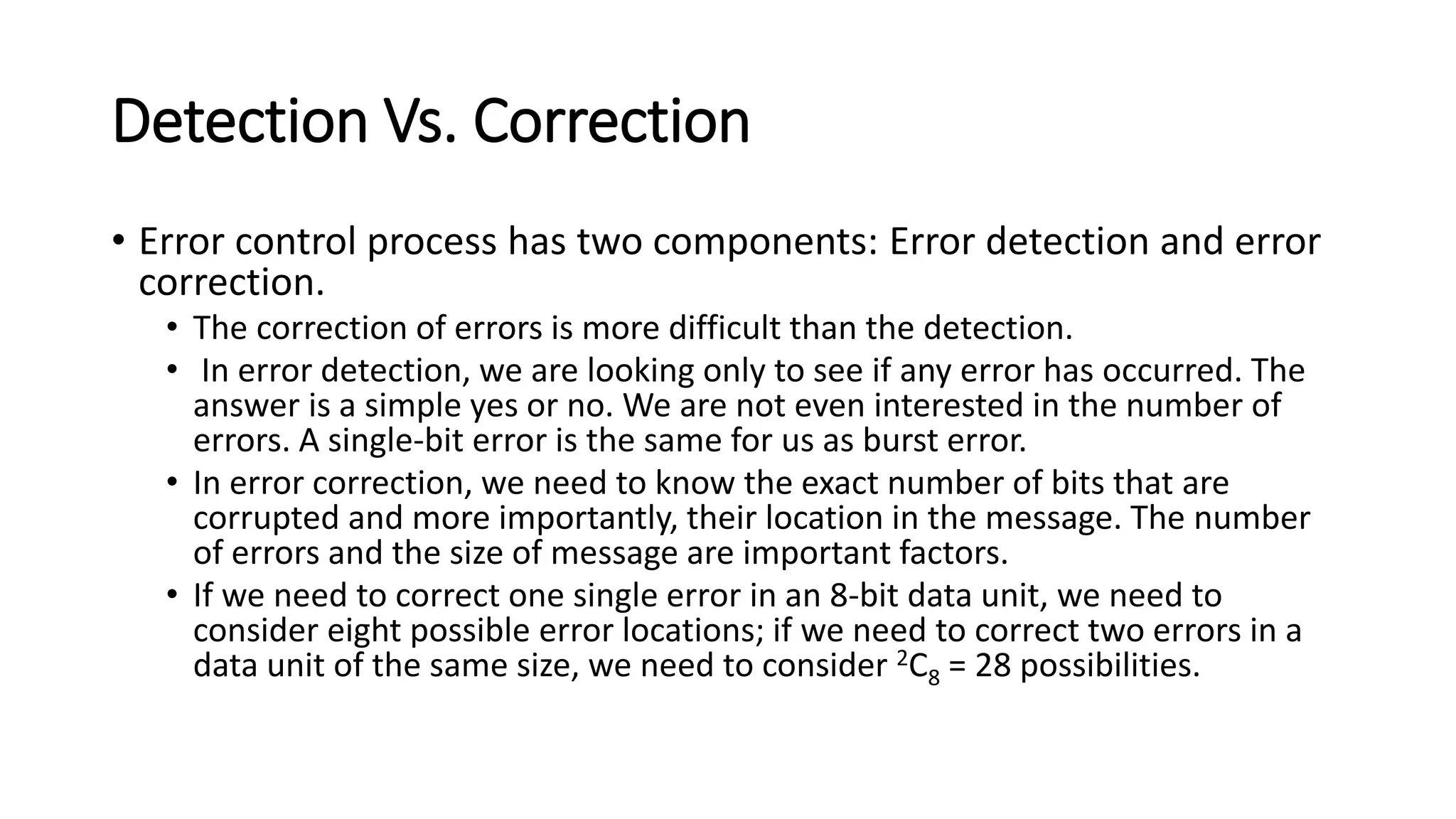 Detection Vs. Correction
• Error control process has two components: Error detection and error
correction.
• The correction of errors is more difficult than the detection.
• In error detection, we are looking only to see if any error has occurred. The
answer is a simple yes or no. We are not even interested in the number of
errors. A single-bit error is the same for us as burst error.
• In error correction, we need to know the exact number of bits that are
corrupted and more importantly, their location in the message. The number
of errors and the size of message are important factors.
• If we need to correct one single error in an 8-bit data unit, we need to
consider eight possible error locations; if we need to correct two errors in a
data unit of the same size, we need to consider 2C8 = 28 possibilities.
 
