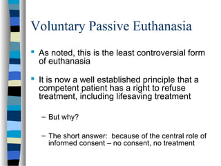 Voluntary Passive Euthanasia
 As noted, this is the least controversial form
of euthanasia
 It is now a well established principle that a
competent patient has a right to refuse
treatment, including lifesaving treatment
– But why?
– The short answer: because of the central role of
informed consent – no consent, no treatment

 