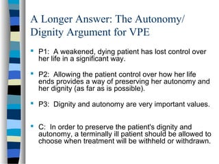 A Longer Answer: The Autonomy/
Dignity Argument for VPE
 P1: A weakened, dying patient has lost control over
her life in a significant way.
 P2: Allowing the patient control over how her life
ends provides a way of preserving her autonomy and
her dignity (as far as is possible).
 P3: Dignity and autonomy are very important values.
 C: In order to preserve the patient's dignity and
autonomy, a terminally ill patient should be allowed to
choose when treatment will be withheld or withdrawn.

 