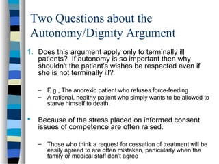 Two Questions about the
Autonomy/Dignity Argument
1. Does this argument apply only to terminally ill
patients? If autonomy is so important then why
shouldn't the patient's wishes be respected even if
she is not terminally ill?
– E.g., The anorexic patient who refuses force-feeding
– A rational, healthy patient who simply wants to be allowed to
starve himself to death.

 Because of the stress placed on informed consent,
issues of competence are often raised.
– Those who think a request for cessation of treatment will be
easily agreed to are often mistaken, particularly when the
family or medical staff don’t agree

 