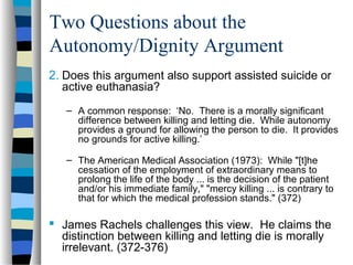 Two Questions about the
Autonomy/Dignity Argument
2. Does this argument also support assisted suicide or
active euthanasia?
– A common response: ‘No. There is a morally significant
difference between killing and letting die. While autonomy
provides a ground for allowing the person to die. It provides
no grounds for active killing.’
– The American Medical Association (1973): While "[t]he
cessation of the employment of extraordinary means to
prolong the life of the body ... is the decision of the patient
and/or his immediate family," "mercy killing ... is contrary to
that for which the medical profession stands." (372)

 James Rachels challenges this view. He claims the
distinction between killing and letting die is morally
irrelevant. (372-376)

 