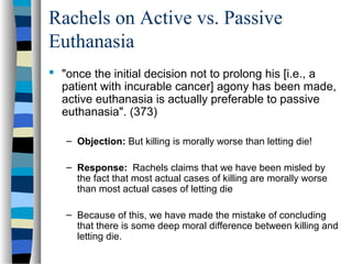 Rachels on Active vs. Passive
Euthanasia
 "once the initial decision not to prolong his [i.e., a
patient with incurable cancer] agony has been made,
active euthanasia is actually preferable to passive
euthanasia". (373)
– Objection: But killing is morally worse than letting die!
– Response: Rachels claims that we have been misled by
the fact that most actual cases of killing are morally worse
than most actual cases of letting die
– Because of this, we have made the mistake of concluding
that there is some deep moral difference between killing and
letting die.

 