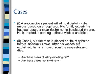 Cases
 (i) A unconscious patient will almost certainly die
unless paced on a respirator. His family explain he
has expressed a clear desire not to be placed on one.
He is treated according to those wishes and dies.
 (ii) Case i, but the man is placed on the respirator
before his family arrive. After his wishes are
explained, he is removed from the respirator and
dies.
– Are these cases of killing or letting die?
– Are these cases morally different?

 