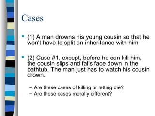Cases
 (1) A man drowns his young cousin so that he
won't have to split an inheritance with him.
 (2) Case #1, except, before he can kill him,
the cousin slips and falls face down in the
bathtub. The man just has to watch his cousin
drown.
– Are these cases of killing or letting die?
– Are these cases morally different?

 