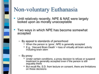 Non-voluntary Euthanasia
 Until relatively recently, NPE & NAE were largely
looked upon as morally unacceptable
 Two ways in which NPE has become somewhat
accepted
– By appeal to standards of personhood
 When the person is ‘gone’, NPE is generally accepted
 E.g., ‘Harvard Brain Death’ = loss of virtually all brain activity

including brain stem

– By proxy
 Under certain conditions, a proxy decision to refuse or suspend

treatment is generally accepted even if the person is still
arguably there
 But recall Re. S.D. from lecture on consent, there are limitations
on these decisions

 