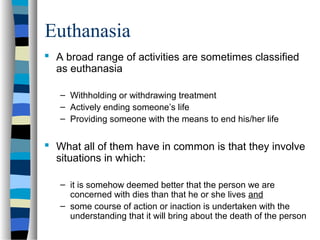 Euthanasia
 A broad range of activities are sometimes classified
as euthanasia
– Withholding or withdrawing treatment
– Actively ending someone’s life
– Providing someone with the means to end his/her life

 What all of them have in common is that they involve
situations in which:
– it is somehow deemed better that the person we are
concerned with dies than that he or she lives and
– some course of action or inaction is undertaken with the
understanding that it will bring about the death of the person

 