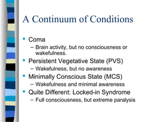 A Continuum of Conditions
 Coma
– Brain activity, but no consciousness or
wakefulness.

 Persistent Vegetative State (PVS)
– Wakefulness, but no awareness

 Minimally Conscious State (MCS)
– Wakefulness and minimal awareness

 Quite Different: Locked-in Syndrome
– Full consciousness, but extreme paralysis

 