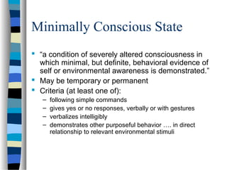 Minimally Conscious State
 “a condition of severely altered consciousness in
which minimal, but definite, behavioral evidence of
self or environmental awareness is demonstrated.”
 May be temporary or permanent
 Criteria (at least one of):
–
–
–
–

following simple commands
gives yes or no responses, verbally or with gestures
verbalizes intelligibly
demonstrates other purposeful behavior …. in direct
relationship to relevant environmental stimuli

 