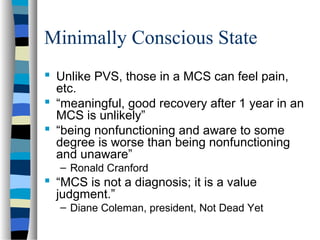 Minimally Conscious State
 Unlike PVS, those in a MCS can feel pain,
etc.
 “meaningful, good recovery after 1 year in an
MCS is unlikely”
 “being nonfunctioning and aware to some
degree is worse than being nonfunctioning
and unaware”
– Ronald Cranford

 “MCS is not a diagnosis; it is a value
judgment.”
– Diane Coleman, president, Not Dead Yet

 