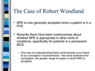 The Case of Robert Wendland
 NPE is now generally accepted when a patient is in a
PVS
 Recently there have been controversies about
whether NPE is appropriate in other sorts of
conditions, specifically for patients in a permanent
MCS
– One way of understanding these controversies is as linked
to our conception of personhood – the more restrictive the
conception, the greater range of cases in which NPE is
accepted

 