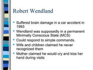 Robert Wendland
 Suffered brain damage in a car accident in
1993
 Wendland was supposedly in a permanent
Minimally Conscious State (MCS)
 Could respond to simple commands.
 Wife and children claimed he never
recognized them
 Mother claimed he would cry and kiss her
hand during visits

 