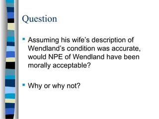 Question
 Assuming his wife’s description of
Wendland’s condition was accurate,
would NPE of Wendland have been
morally acceptable?
 Why or why not?

 