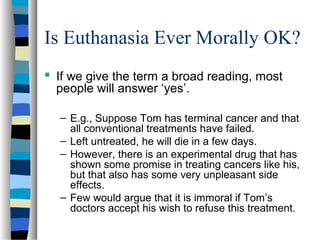 Is Euthanasia Ever Morally OK?
 If we give the term a broad reading, most
people will answer ‘yes’.
– E.g., Suppose Tom has terminal cancer and that
all conventional treatments have failed.
– Left untreated, he will die in a few days.
– However, there is an experimental drug that has
shown some promise in treating cancers like his,
but that also has some very unpleasant side
effects.
– Few would argue that it is immoral if Tom’s
doctors accept his wish to refuse this treatment.

 