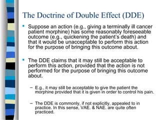 The Doctrine of Double Effect (DDE)
 Suppose an action (e.g., giving a terminally ill cancer
patient morphine) has some reasonably foreseeable
outcome (e.g., quickening the patient’s death) and
that it would be unacceptable to perform this action
for the purpose of bringing this outcome about.
 The DDE claims that it may still be acceptable to
perform this action, provided that the action is not
performed for the purpose of bringing this outcome
about.
– E.g., it may still be acceptable to give the patient the
morphine provided that it is given in order to control his pain.
– The DDE is commonly, if not explicitly, appealed to in
practice. In this sense, VAE. & NAE. are quite often
practiced.

 