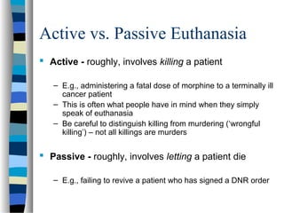 Active vs. Passive Euthanasia
 Active - roughly, involves killing a patient
– E.g., administering a fatal dose of morphine to a terminally ill
cancer patient
– This is often what people have in mind when they simply
speak of euthanasia
– Be careful to distinguish killing from murdering (‘wrongful
killing’) – not all killings are murders

 Passive - roughly, involves letting a patient die
– E.g., failing to revive a patient who has signed a DNR order

 