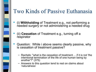 Two Kinds of Passive Euthanasia
 (i) Withholding of Treatment e.g., not performing a
needed surgery or not administering a needed drug
 (ii) Cessation of Treatment e.g., turning off a
respirator
 Question: While i above seems clearly passive, why
is cessation of treatment passive?
– Rachels: "what is the cessation of treatment ... if it is not 'the
intentional termination of the life of one human being by
another'?" (375)
– Answers to this question tend to rest on claims about
‘naturalness’

 