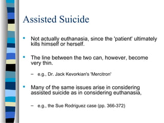 Assisted Suicide
 Not actually euthanasia, since the 'patient' ultimately
kills himself or herself.
 The line between the two can, however, become
very thin.
– e.g., Dr. Jack Kevorkian's 'Mercitron'

 Many of the same issues arise in considering
assisted suicide as in considering euthanasia,
– e.g., the Sue Rodriguez case (pp. 366-372)

 