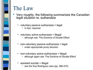The Law
 Very roughly, the following summarizes the Canadian
legal situation re. euthanasia
• voluntary passive euthanasia = legal
• in fact, required

• voluntary active euthanasia = illegal
• although see ‘The Doctrine of Double Effect’

• non-voluntary passive euthanasia = legal
• under appropriate proxy decision

• non-voluntary active euthanasia = illegal
• although again see ‘The Doctrine of Double Effect’

• assisted suicide = illegal
• see the Sue Rodriguez case (pp. 366-372)

 
