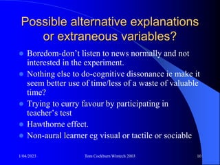 1/04/2023 Tom Cockburn Wintech 2003 10
Possible alternative explanations
or extraneous variables?
 Boredom-don’t listen to news normally and not
interested in the experiment.
 Nothing else to do-cognitive dissonance ie make it
seem better use of time/less of a waste of valuable
time?
 Trying to curry favour by participating in
teacher’s test
 Hawthorne effect.
 Non-aural learner eg visual or tactile or sociable
 