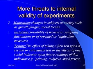1/04/2023 Tom Cockburn Wintech 2003 13
More threats to internal
validity of experiments
2. Maturation:changes in subjects or society such
as growth,fatigue, social trends.
3. Instability:instability of measures, sampling
fluctuations or of repeated or ‘equivalent’
measures.
4. Testing:The effect of taking a first test upon a
second or subsequent test or the effects of one
social indicator upon future readings of that
indicator e.g. ‘priming’ subjects ,stock prices.
 