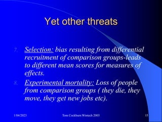 1/04/2023 Tom Cockburn Wintech 2003 15
Yet other threats
7. Selection: bias resulting from differential
recruitment of comparison groups-leads
to different mean scores for measures of
effects.
8. Experimental mortality: Loss of people
from comparison groups ( they die, they
move, they get new jobs etc).
 