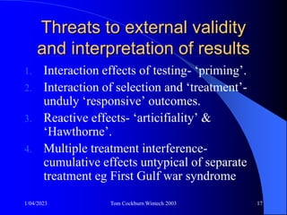 1/04/2023 Tom Cockburn Wintech 2003 17
Threats to external validity
and interpretation of results
1. Interaction effects of testing- ‘priming’.
2. Interaction of selection and ‘treatment’-
unduly ‘responsive’ outcomes.
3. Reactive effects- ‘articifiality’ &
‘Hawthorne’.
4. Multiple treatment interference-
cumulative effects untypical of separate
treatment eg First Gulf war syndrome
 