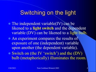 1/04/2023 Tom Cockburn Wintech 2003 4
Switching on the light
 The independent variable(IV) can be
likened to a light switch and the dependent
variable (DV) can be likened to a light bulb.
 An experiment compares the results of
exposure of one (independent) variable
upon another (the dependent variable).
 Switch on (the IV ‘switch’) and the (DV)
bulb (metaphorically) illuminates the room.
 