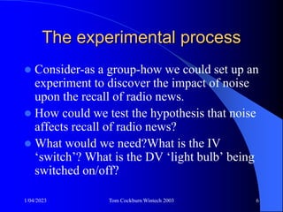 1/04/2023 Tom Cockburn Wintech 2003 6
The experimental process
 Consider-as a group-how we could set up an
experiment to discover the impact of noise
upon the recall of radio news.
 How could we test the hypothesis that noise
affects recall of radio news?
 What would we need?What is the IV
‘switch’? What is the DV ‘light bulb’ being
switched on/off?
 