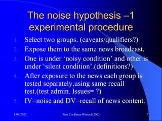 1/04/2023 Tom Cockburn Wintech 2003 7
The noise hypothesis –1
experimental procedure
1. Select two groups. (caveats/qualifiers?)
2. Expose them to the same news broadcast.
3. One is under ‘noisy condition’ and other is
under ‘silent condition’.(definitions?)
4. After exposure to the news each group is
tested separately,using same recall
test.(test admin. Issues= ?)
5. IV=noise and DV=recall of news content.
 