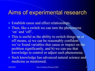 1/04/2023 Tom Cockburn Wintech 2003 8
Aims of experimental research
 Establish cause and effect relationships.
 Then, like a switch we can turn the phenomena
‘on’ and ‘off’.
 This is useful as the ability to switch things on or
off means, a) we can be reasonably confident
we’ve found variables that cause or impact on the
problem significantly, and b) we can use that
knowledge to control or adjust such phenomena.
 Such knowledge has advanced natural science and
medicine as mentioned.
 