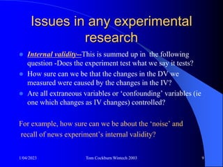 1/04/2023 Tom Cockburn Wintech 2003 9
Issues in any experimental
research
 Internal validity--This is summed up in the following
question -Does the experiment test what we say it tests?
 How sure can we be that the changes in the DV we
measured were caused by the changes in the IV?
 Are all extraneous variables or ‘confounding’ variables (ie
one which changes as IV changes) controlled?
For example, how sure can we be about the ‘noise’ and
recall of news experiment’s internal validity?
 