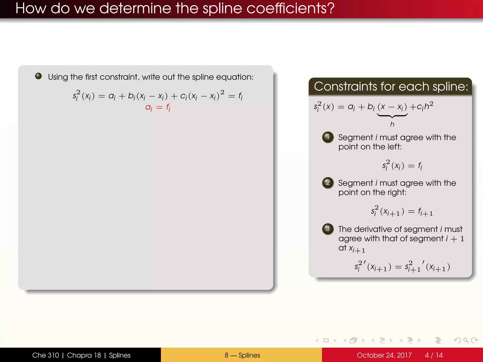 How do we determine the spline coefficients?
Using the first constraint, write out the spline equation:
s
2
i (xi ) = ai + bi (xi − xi ) + ci (xi − xi )
2
= fi
ai = fi
Constraints for each spline:
s2
i (x) = ai + bi (x − xi )
h
+ci h2
1 Segment i must agree with the
point on the left:
s
2
i (xi ) = fi
2 Segment i must agree with the
point on the right:
s
2
i (xi+1) = fi+1
3 The derivative of segment i must
agree with that of segment i + 1
at xi+1
s
2
i (xi+1) = s
2
i+1 (xi+1)
Che 310 | Chapra 18 | Splines 8 — Splines October 24, 2017 4 / 14
 