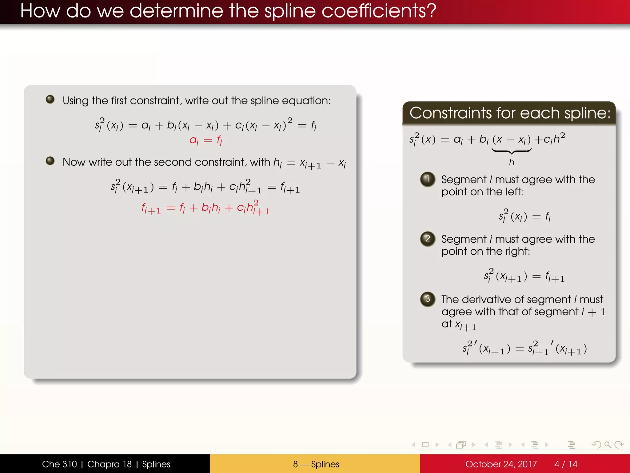 How do we determine the spline coefficients?
Using the first constraint, write out the spline equation:
s
2
i (xi ) = ai + bi (xi − xi ) + ci (xi − xi )
2
= fi
ai = fi
Now write out the second constraint, with hi = xi+1 − xi
s
2
i (xi+1) = fi + bi hi + ci h
2
i+1 = fi+1
fi+1 = fi + bi hi + ci h
2
i+1
Constraints for each spline:
s2
i (x) = ai + bi (x − xi )
h
+ci h2
1 Segment i must agree with the
point on the left:
s
2
i (xi ) = fi
2 Segment i must agree with the
point on the right:
s
2
i (xi+1) = fi+1
3 The derivative of segment i must
agree with that of segment i + 1
at xi+1
s
2
i (xi+1) = s
2
i+1 (xi+1)
Che 310 | Chapra 18 | Splines 8 — Splines October 24, 2017 4 / 14
 