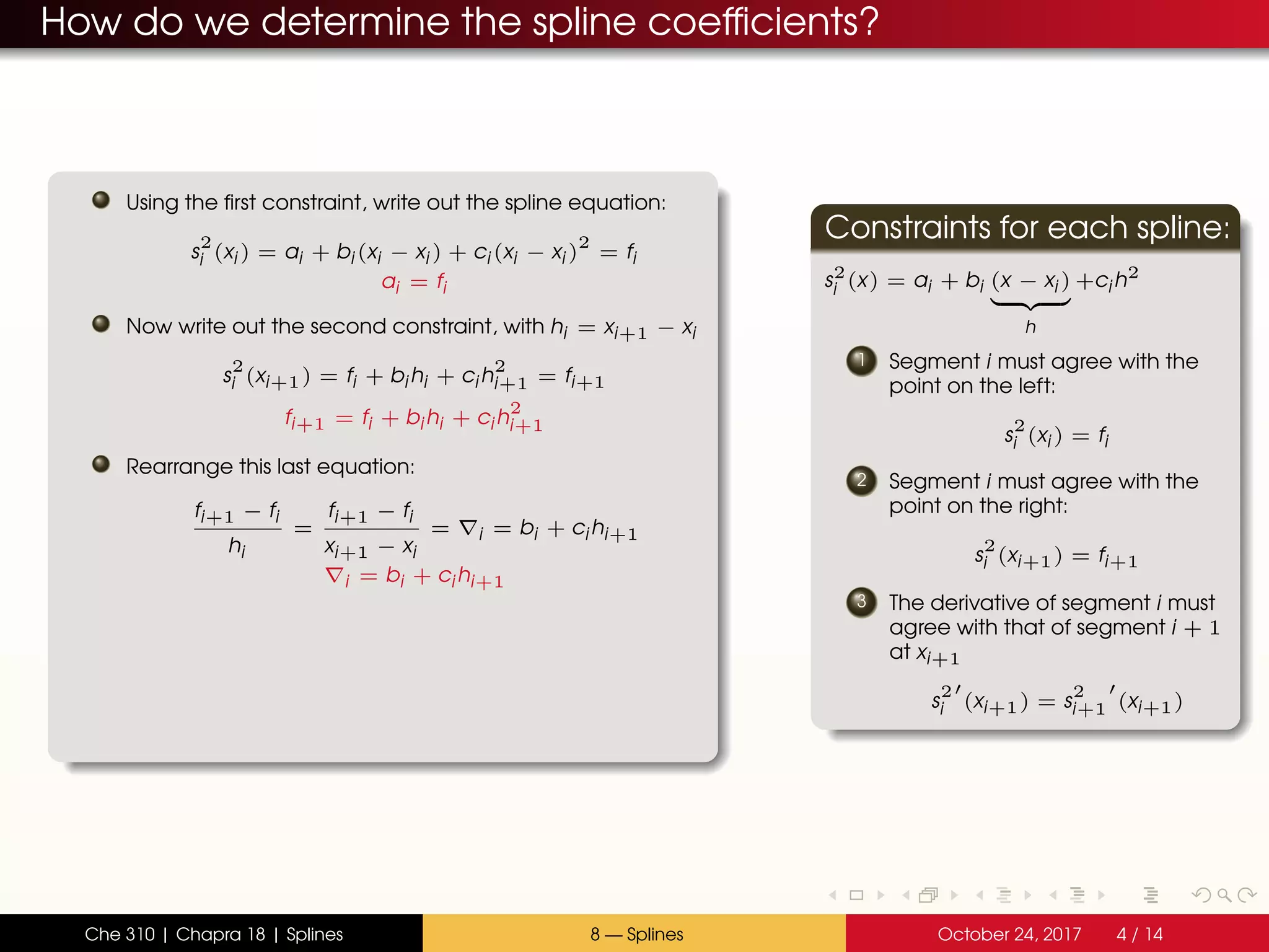 How do we determine the spline coefficients?
Using the first constraint, write out the spline equation:
s
2
i (xi ) = ai + bi (xi − xi ) + ci (xi − xi )
2
= fi
ai = fi
Now write out the second constraint, with hi = xi+1 − xi
s
2
i (xi+1) = fi + bi hi + ci h
2
i+1 = fi+1
fi+1 = fi + bi hi + ci h
2
i+1
Rearrange this last equation:
fi+1 − fi
hi
=
fi+1 − fi
xi+1 − xi
= i = bi + ci hi+1
i = bi + ci hi+1
Constraints for each spline:
s2
i (x) = ai + bi (x − xi )
h
+ci h2
1 Segment i must agree with the
point on the left:
s
2
i (xi ) = fi
2 Segment i must agree with the
point on the right:
s
2
i (xi+1) = fi+1
3 The derivative of segment i must
agree with that of segment i + 1
at xi+1
s
2
i (xi+1) = s
2
i+1 (xi+1)
Che 310 | Chapra 18 | Splines 8 — Splines October 24, 2017 4 / 14
 