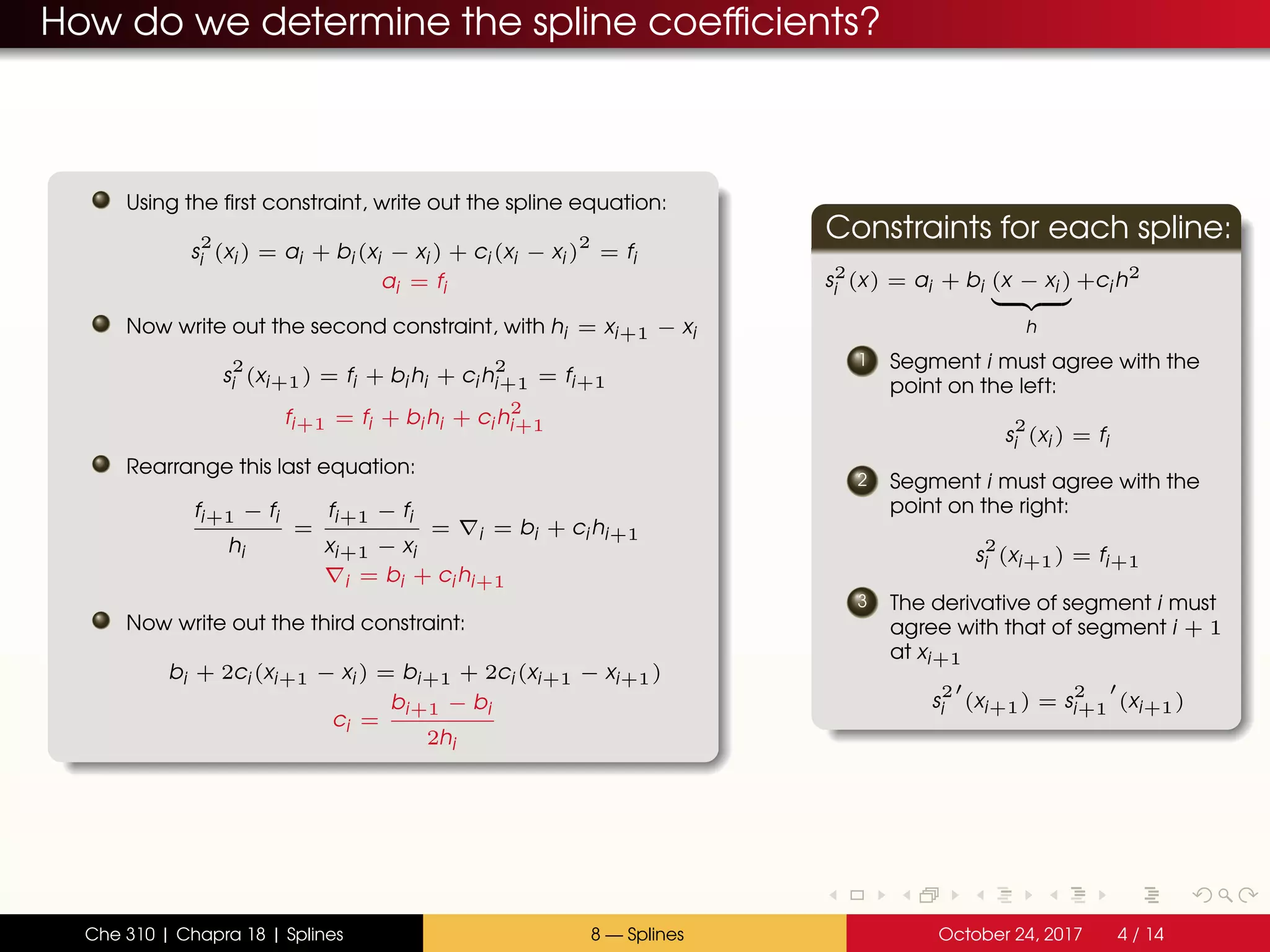 How do we determine the spline coefficients?
Using the first constraint, write out the spline equation:
s
2
i (xi ) = ai + bi (xi − xi ) + ci (xi − xi )
2
= fi
ai = fi
Now write out the second constraint, with hi = xi+1 − xi
s
2
i (xi+1) = fi + bi hi + ci h
2
i+1 = fi+1
fi+1 = fi + bi hi + ci h
2
i+1
Rearrange this last equation:
fi+1 − fi
hi
=
fi+1 − fi
xi+1 − xi
= i = bi + ci hi+1
i = bi + ci hi+1
Now write out the third constraint:
bi + 2ci (xi+1 − xi ) = bi+1 + 2ci (xi+1 − xi+1)
ci =
bi+1 − bi
2hi
Constraints for each spline:
s2
i (x) = ai + bi (x − xi )
h
+ci h2
1 Segment i must agree with the
point on the left:
s
2
i (xi ) = fi
2 Segment i must agree with the
point on the right:
s
2
i (xi+1) = fi+1
3 The derivative of segment i must
agree with that of segment i + 1
at xi+1
s
2
i (xi+1) = s
2
i+1 (xi+1)
Che 310 | Chapra 18 | Splines 8 — Splines October 24, 2017 4 / 14
 