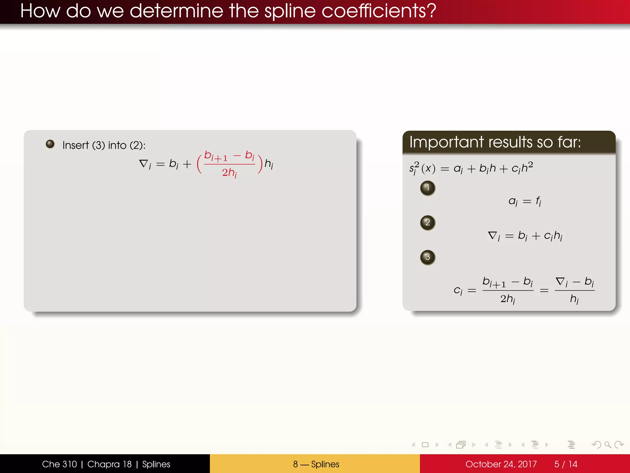 How do we determine the spline coefficients?
Insert (3) into (2):
i = bi +
bi+1 − bi
2hi
hi
Important results so far:
s2
i (x) = ai + bi h + ci h2
1
ai = fi
2
i = bi + ci hi
3
ci =
bi+1 − bi
2hi
=
i − bi
hi
Che 310 | Chapra 18 | Splines 8 — Splines October 24, 2017 5 / 14
 