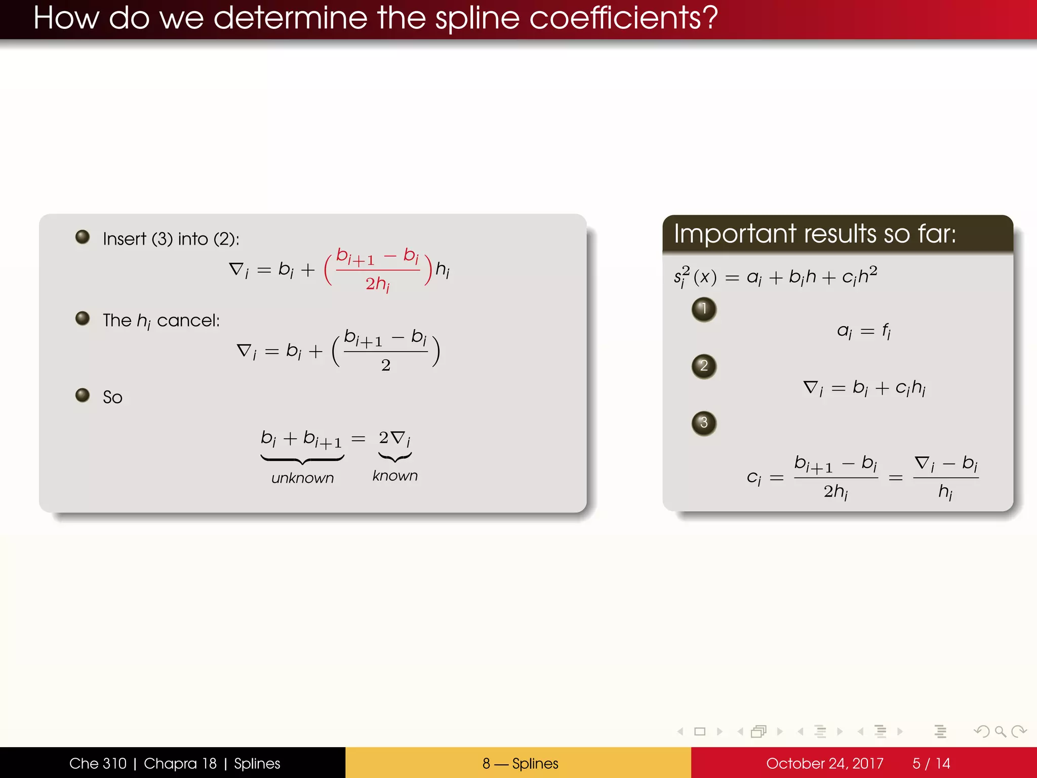 How do we determine the spline coefficients?
Insert (3) into (2):
i = bi +
bi+1 − bi
2hi
hi
The hi cancel:
i = bi +
bi+1 − bi
2
So
bi + bi+1
unknown
= 2 i
known
Important results so far:
s2
i (x) = ai + bi h + ci h2
1
ai = fi
2
i = bi + ci hi
3
ci =
bi+1 − bi
2hi
=
i − bi
hi
Che 310 | Chapra 18 | Splines 8 — Splines October 24, 2017 5 / 14
 