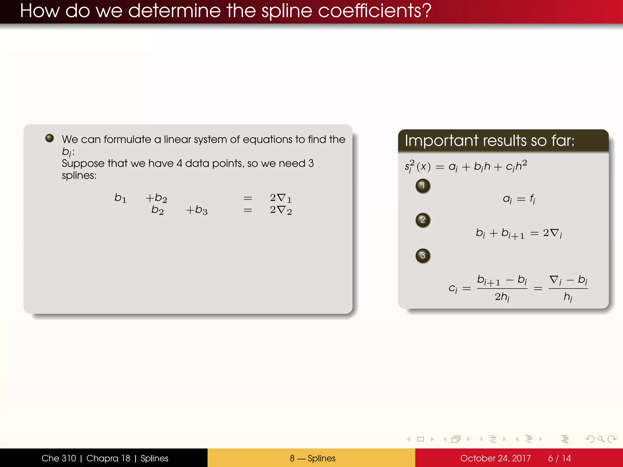 How do we determine the spline coefficients?
We can formulate a linear system of equations to find the
bi :
Suppose that we have 4 data points, so we need 3
splines:
b1 +b2 = 2 1
b2 +b3 = 2 2
Important results so far:
s2
i (x) = ai + bi h + ci h2
1
ai = fi
2
bi + bi+1 = 2 i
3
ci =
bi+1 − bi
2hi
=
i − bi
hi
Che 310 | Chapra 18 | Splines 8 — Splines October 24, 2017 6 / 14
 