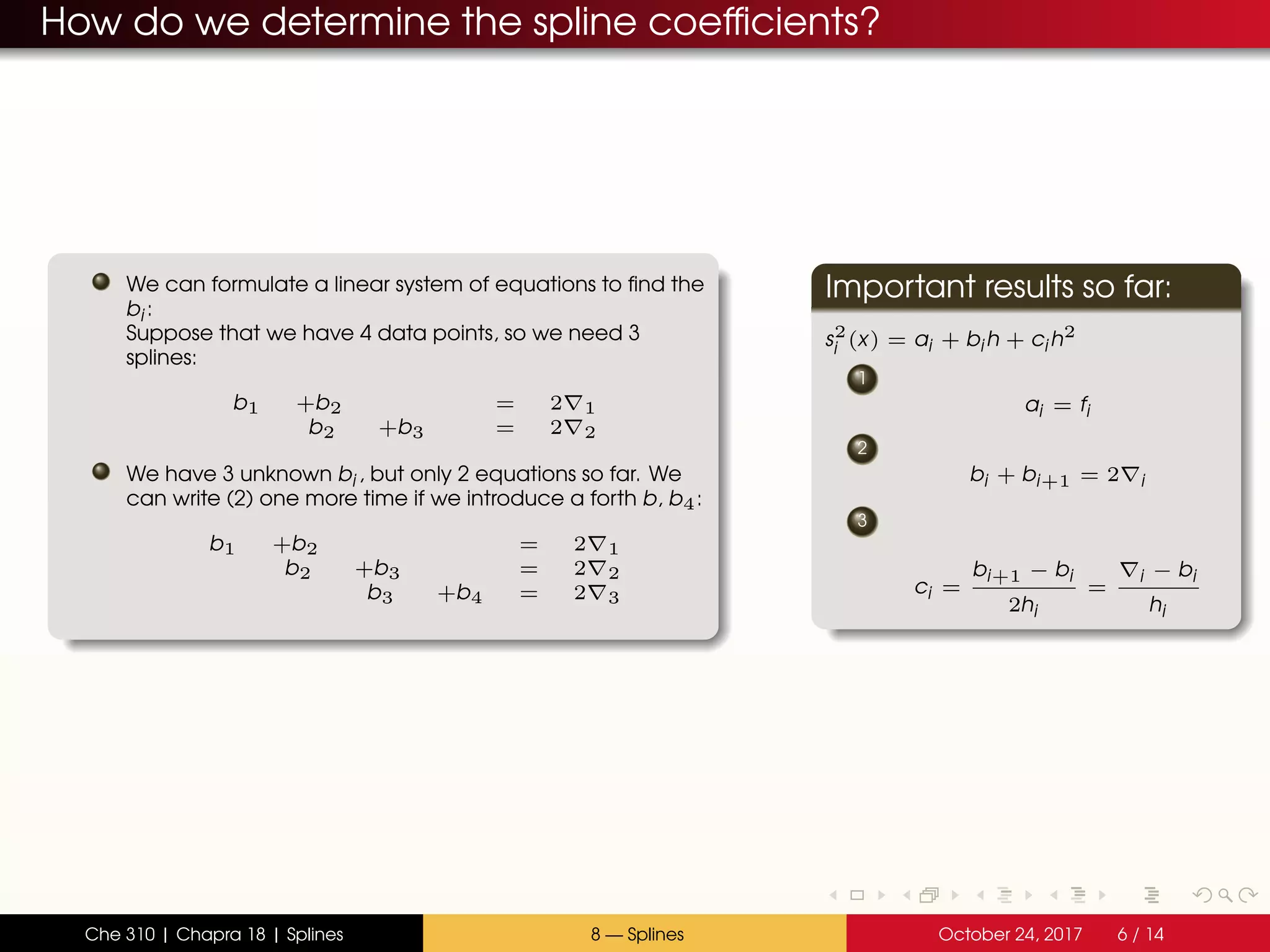How do we determine the spline coefficients?
We can formulate a linear system of equations to find the
bi :
Suppose that we have 4 data points, so we need 3
splines:
b1 +b2 = 2 1
b2 +b3 = 2 2
We have 3 unknown bi , but only 2 equations so far. We
can write (2) one more time if we introduce a forth b, b4:
b1 +b2 = 2 1
b2 +b3 = 2 2
b3 +b4 = 2 3
Important results so far:
s2
i (x) = ai + bi h + ci h2
1
ai = fi
2
bi + bi+1 = 2 i
3
ci =
bi+1 − bi
2hi
=
i − bi
hi
Che 310 | Chapra 18 | Splines 8 — Splines October 24, 2017 6 / 14
 