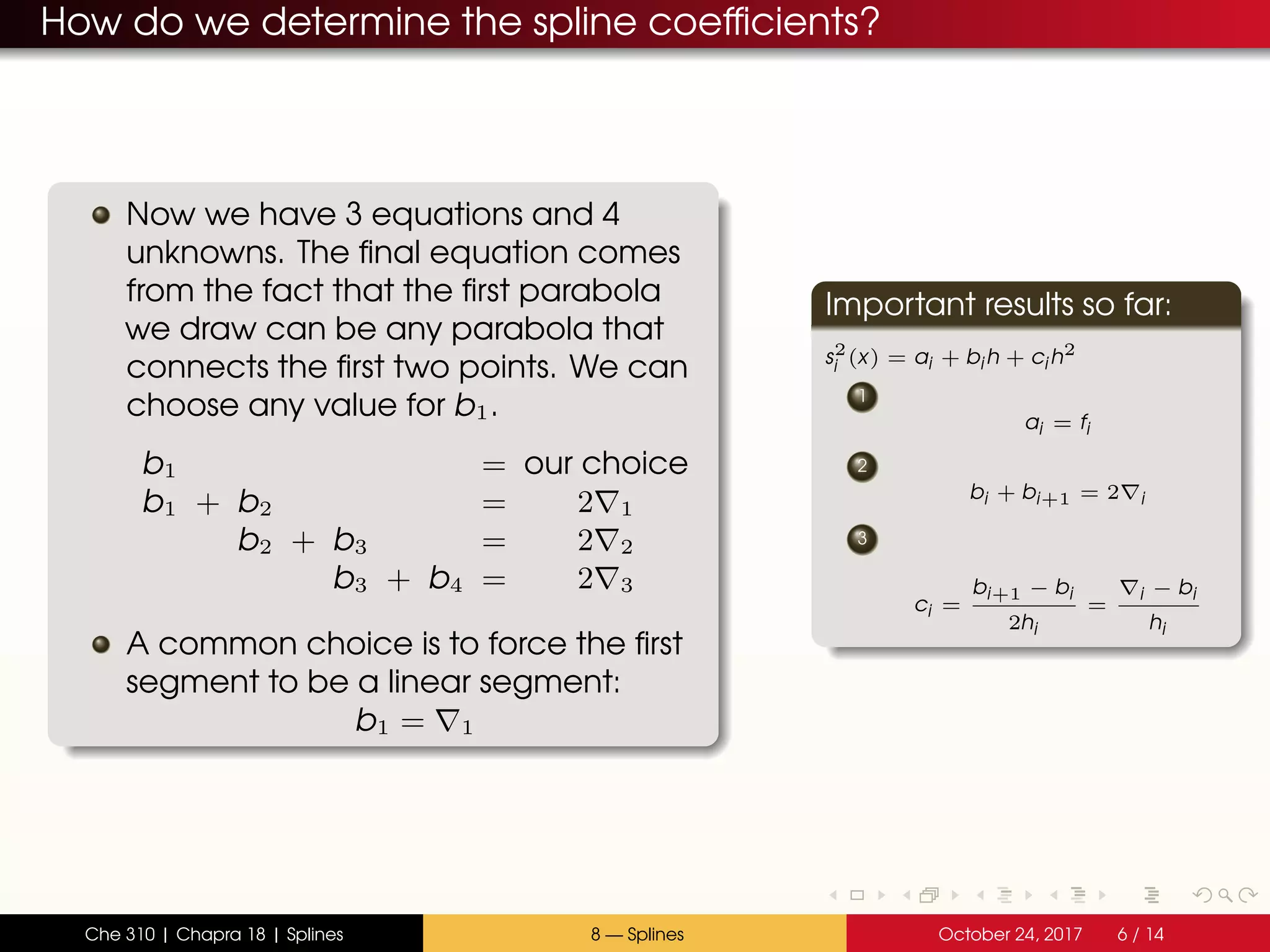 How do we determine the spline coefficients?
Now we have 3 equations and 4
unknowns. The final equation comes
from the fact that the first parabola
we draw can be any parabola that
connects the first two points. We can
choose any value for b1.
b1 = our choice
b1 + b2 = 2 1
b2 + b3 = 2 2
b3 + b4 = 2 3
A common choice is to force the first
segment to be a linear segment:
b1 = 1
Important results so far:
s2
i (x) = ai + bi h + ci h2
1
ai = fi
2
bi + bi+1 = 2 i
3
ci =
bi+1 − bi
2hi
=
i − bi
hi
Che 310 | Chapra 18 | Splines 8 — Splines October 24, 2017 6 / 14
 