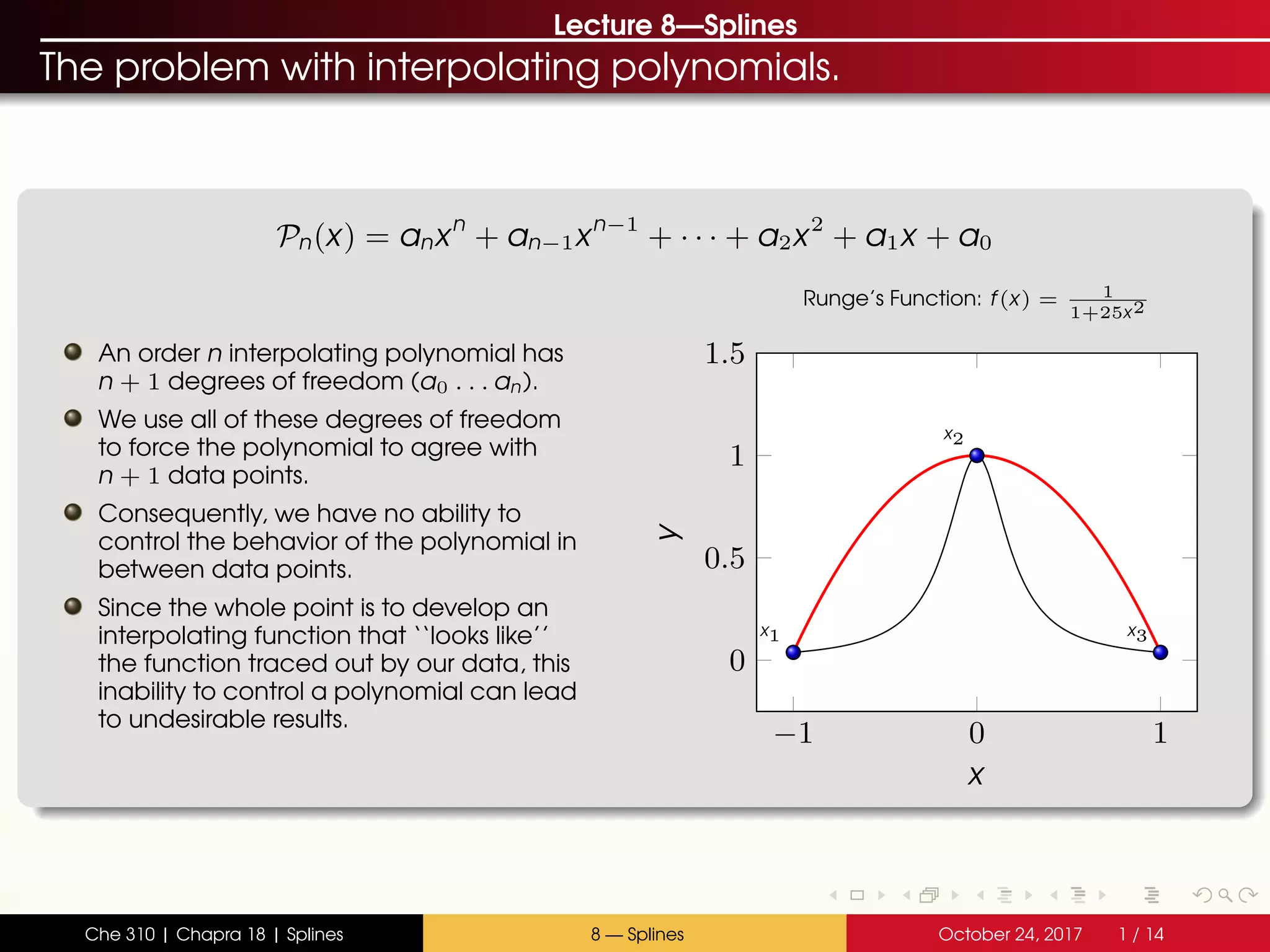 Lecture 8—Splines
The problem with interpolating polynomials.
Pn(x) = anxn
+ an−1xn−1
+ · · · + a2x2
+ a1x + a0
An order n interpolating polynomial has
n + 1 degrees of freedom (a0 . . . an).
We use all of these degrees of freedom
to force the polynomial to agree with
n + 1 data points.
Consequently, we have no ability to
control the behavior of the polynomial in
between data points.
Since the whole point is to develop an
interpolating function that ‘‘looks like’’
the function traced out by our data, this
inability to control a polynomial can lead
to undesirable results.
−1 0 1
0
0.5
1
1.5
x1
x2
x3
x
y
Runge’s Function: f(x) = 1
1+25x2
Che 310 | Chapra 18 | Splines 8 — Splines October 24, 2017 1 / 14
 