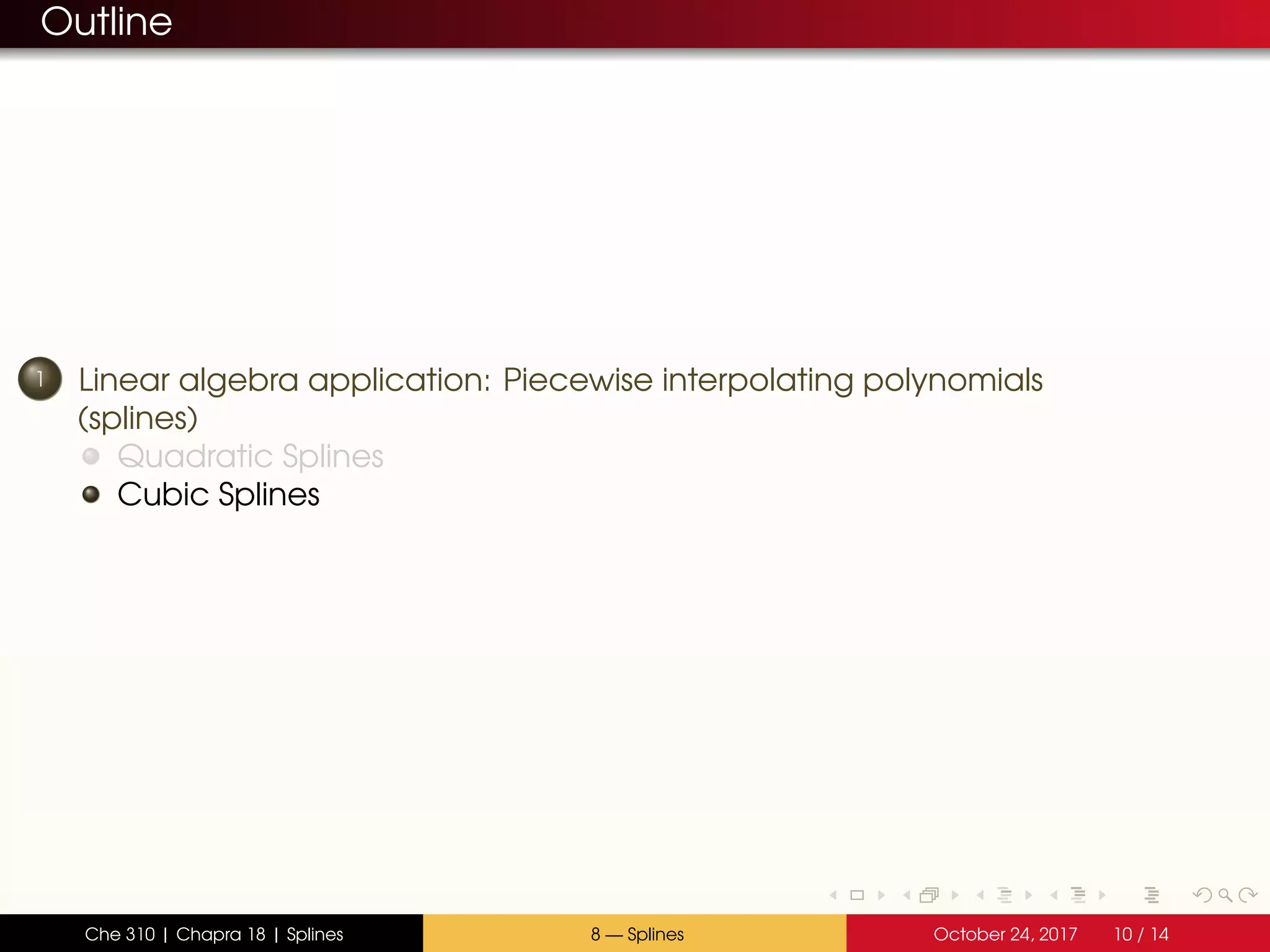 Outline
1 Linear algebra application: Piecewise interpolating polynomials
(splines)
Quadratic Splines
Cubic Splines
Che 310 | Chapra 18 | Splines 8 — Splines October 24, 2017 10 / 14
 