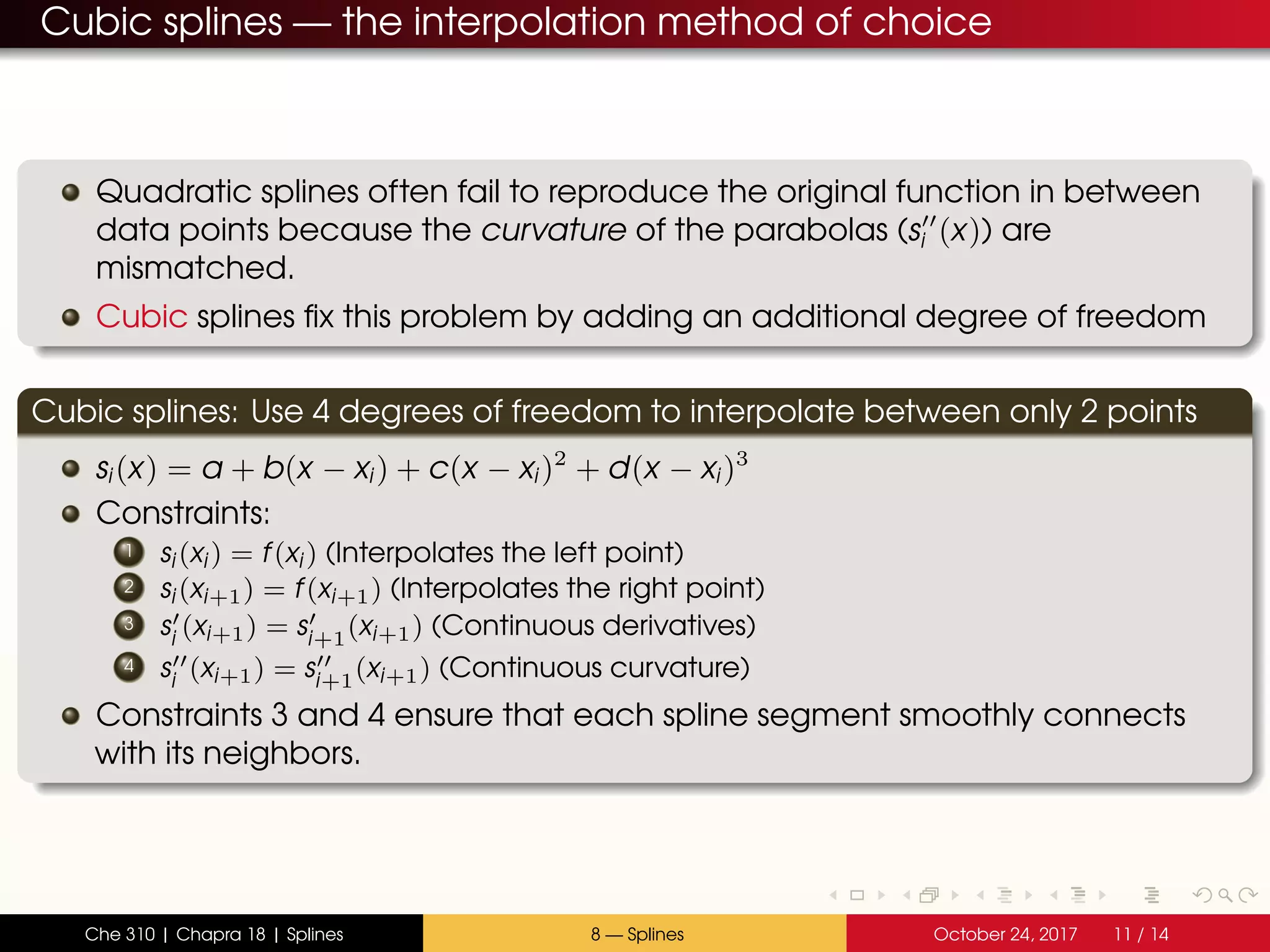 Cubic splines — the interpolation method of choice
Quadratic splines often fail to reproduce the original function in between
data points because the curvature of the parabolas (si (x)) are
mismatched.
Cubic splines fix this problem by adding an additional degree of freedom
Cubic splines: Use 4 degrees of freedom to interpolate between only 2 points
si(x) = a + b(x − xi) + c(x − xi)2
+ d(x − xi)3
Constraints:
1 si(xi) = f(xi) (Interpolates the left point)
2 si(xi+1) = f(xi+1) (Interpolates the right point)
3 si
(xi+1) = si+1
(xi+1) (Continuous derivatives)
4 si
(xi+1) = si+1
(xi+1) (Continuous curvature)
Constraints 3 and 4 ensure that each spline segment smoothly connects
with its neighbors.
Che 310 | Chapra 18 | Splines 8 — Splines October 24, 2017 11 / 14
 