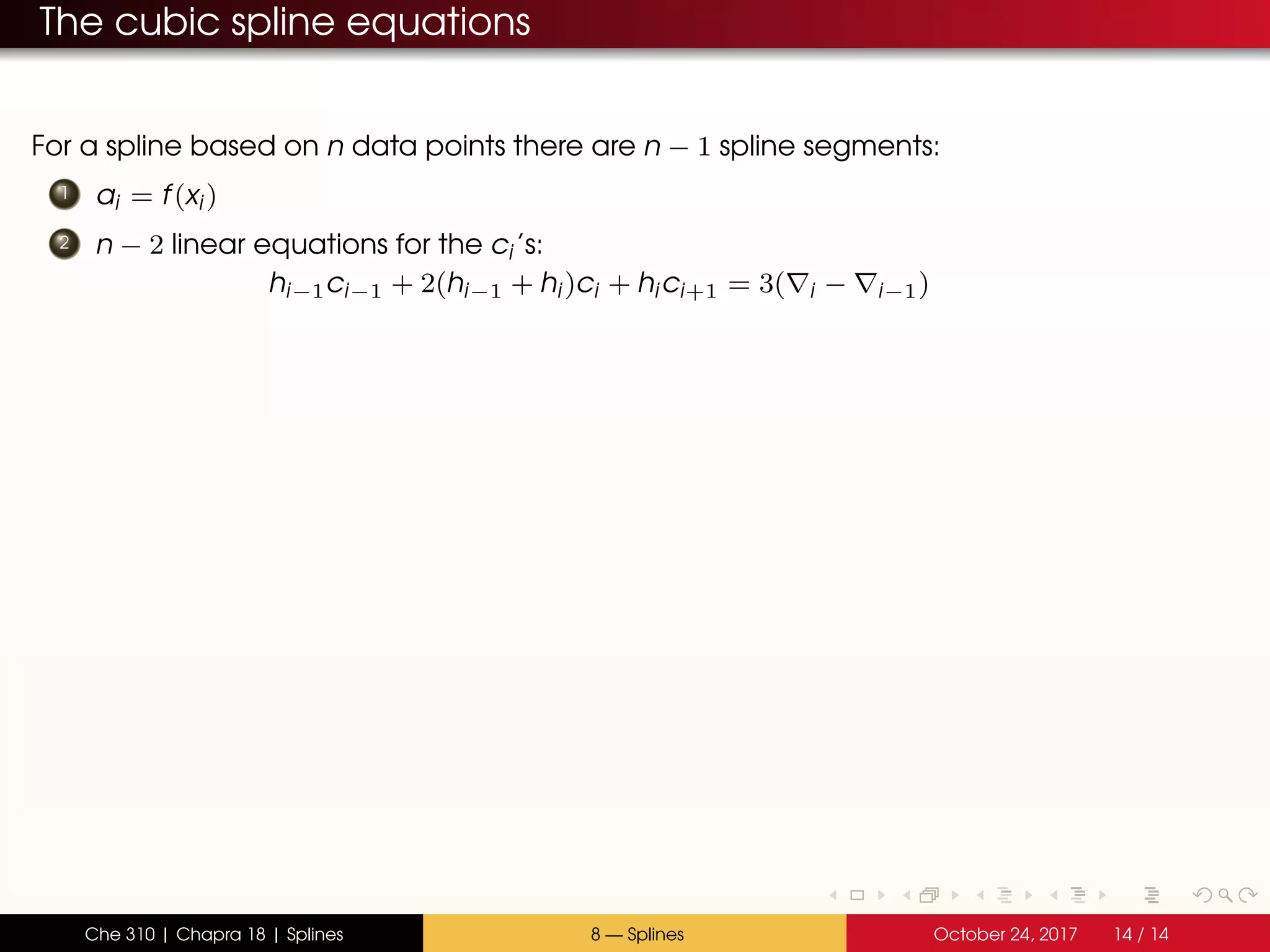The cubic spline equations
For a spline based on n data points there are n − 1 spline segments:
1 ai = f(xi)
2 n − 2 linear equations for the ci’s:
hi−1ci−1 + 2(hi−1 + hi)ci + hici+1 = 3( i − i−1)
Che 310 | Chapra 18 | Splines 8 — Splines October 24, 2017 14 / 14
 