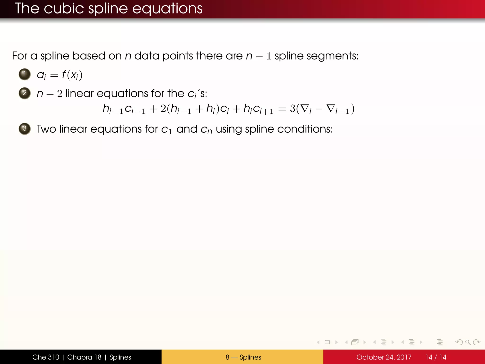 The cubic spline equations
For a spline based on n data points there are n − 1 spline segments:
1 ai = f(xi)
2 n − 2 linear equations for the ci’s:
hi−1ci−1 + 2(hi−1 + hi)ci + hici+1 = 3( i − i−1)
3 Two linear equations for c1 and cn using spline conditions:
Che 310 | Chapra 18 | Splines 8 — Splines October 24, 2017 14 / 14
 