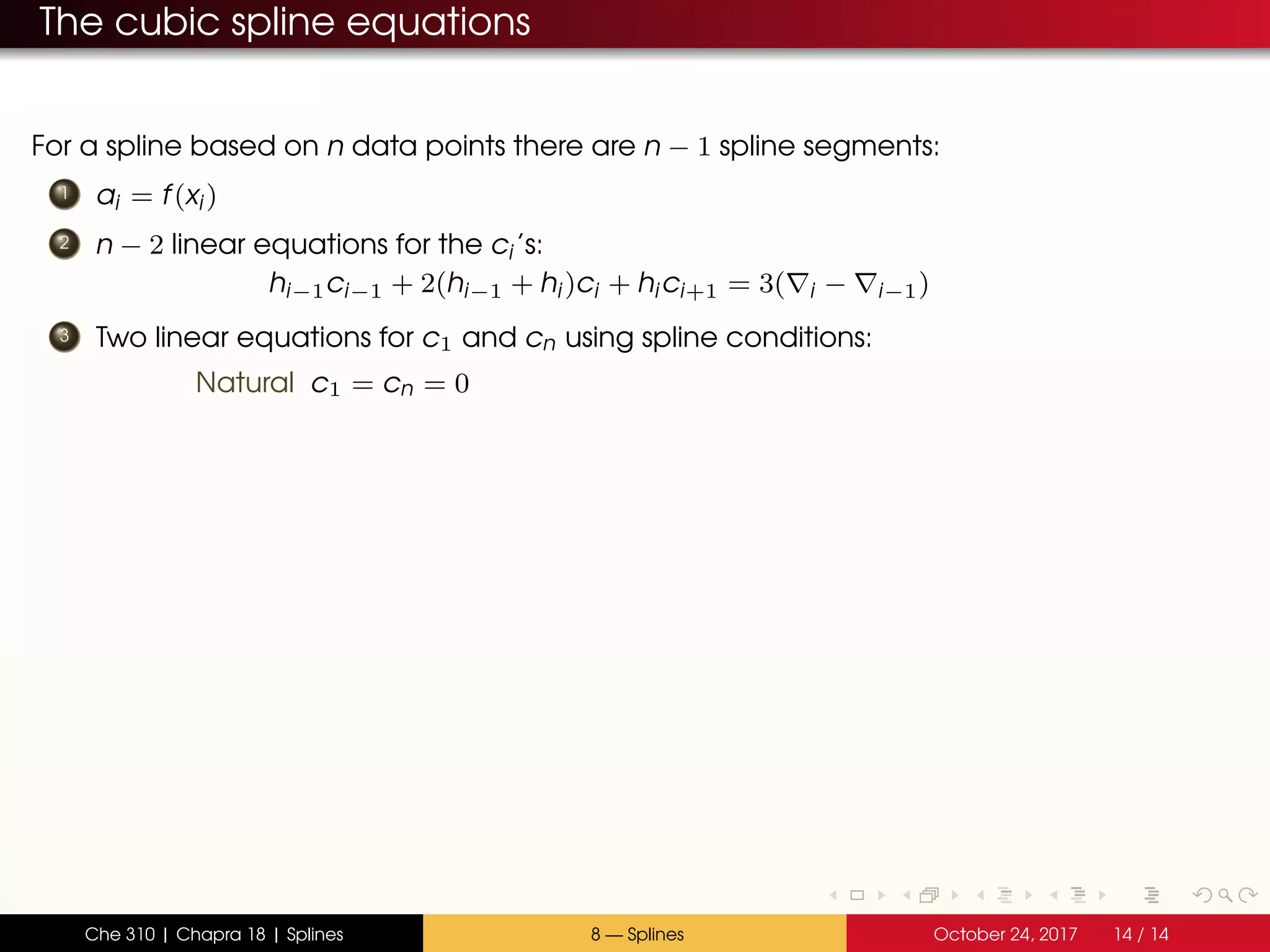 The cubic spline equations
For a spline based on n data points there are n − 1 spline segments:
1 ai = f(xi)
2 n − 2 linear equations for the ci’s:
hi−1ci−1 + 2(hi−1 + hi)ci + hici+1 = 3( i − i−1)
3 Two linear equations for c1 and cn using spline conditions:
Natural c1 = cn = 0
Che 310 | Chapra 18 | Splines 8 — Splines October 24, 2017 14 / 14
 
