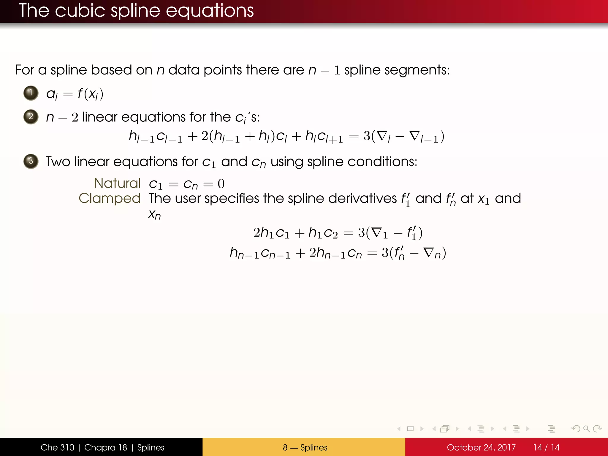 The cubic spline equations
For a spline based on n data points there are n − 1 spline segments:
1 ai = f(xi)
2 n − 2 linear equations for the ci’s:
hi−1ci−1 + 2(hi−1 + hi)ci + hici+1 = 3( i − i−1)
3 Two linear equations for c1 and cn using spline conditions:
Natural c1 = cn = 0
Clamped The user specifies the spline derivatives f1 and fn at x1 and
xn
2h1c1 + h1c2 = 3( 1 − f1)
hn−1cn−1 + 2hn−1cn = 3(fn − n)
Che 310 | Chapra 18 | Splines 8 — Splines October 24, 2017 14 / 14
 